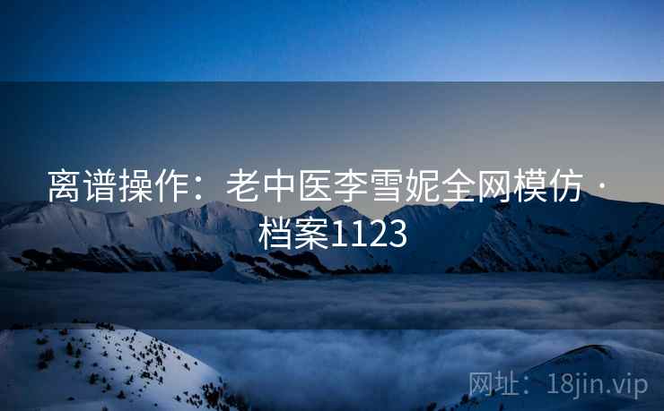 离谱操作：老中医李雪妮全网模仿 · 档案1123