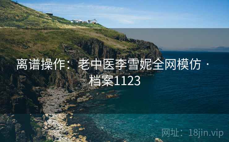 离谱操作：老中医李雪妮全网模仿 · 档案1123