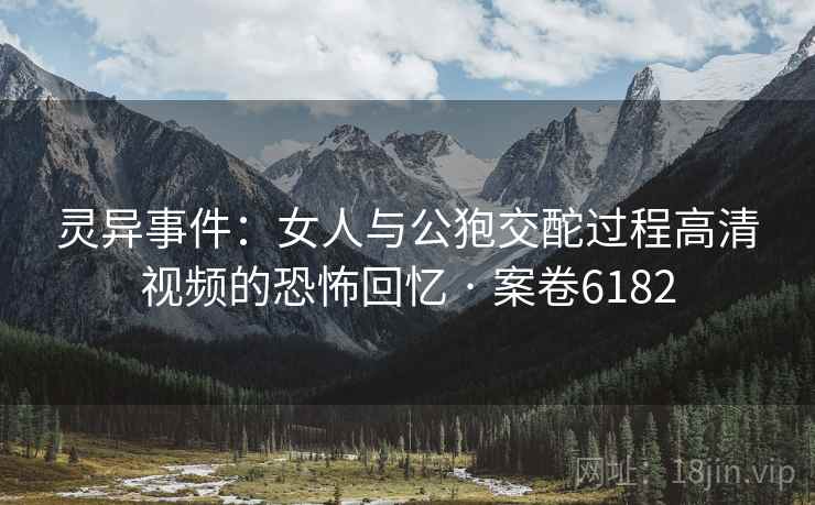 灵异事件：女人与公狍交酡过程高清视频的恐怖回忆 · 案卷6182