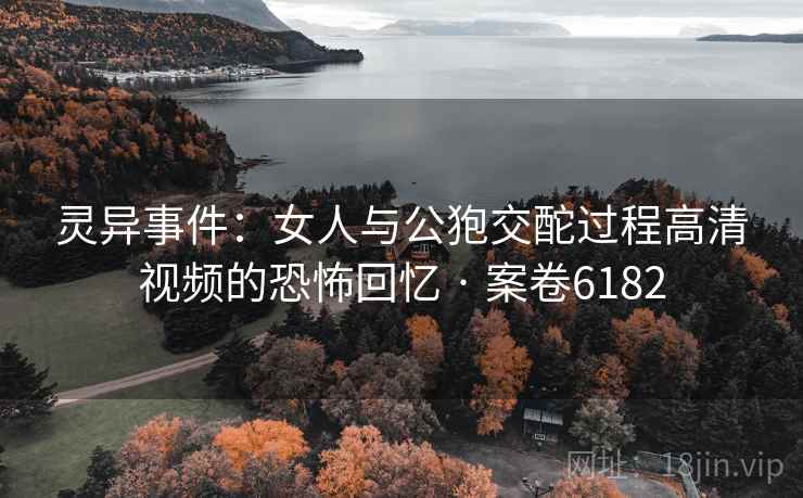 灵异事件：女人与公狍交酡过程高清视频的恐怖回忆 · 案卷6182