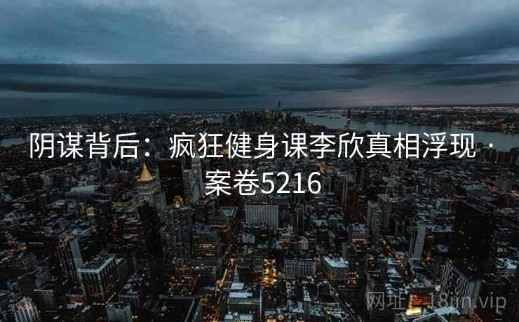 阴谋背后：疯狂健身课李欣真相浮现 · 案卷5216